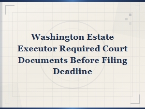 Washington Estate Executor: Required Court Documents Before Filing Deadline